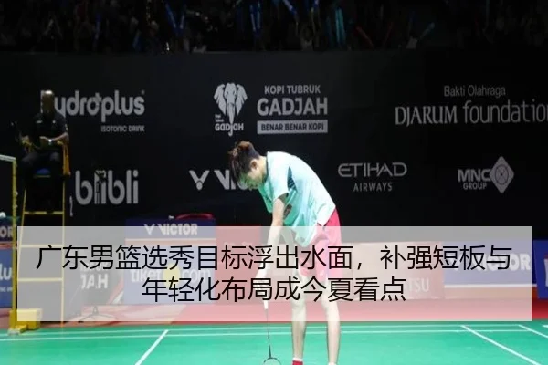 广东男篮选秀目标浮出水面，补强短板与年轻化布局成今夏看点